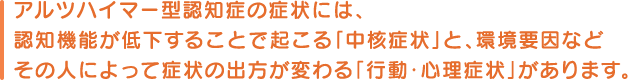 アルツハイマー型認知症の症状には、認知機能が低下することで起こる｢中核症状」と、環境要因などその人によって症状の出方が変わる「行動・心理症状」があります。