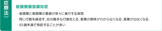 前頭側頭型認知症・前頭葉と側頭葉の萎縮が徐々に進行する病気・同じ行動を繰返す、自分勝手な行動をとる、言葉の意味がわからなくなる、言葉が出なくなる・65歳未満で発症することが多い