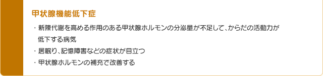 甲状腺機能低下症・新陳代謝を高める作用のある甲状腺ホルモンの分泌量が不足して、からだの活動力が低下する病気・居眠り、記憶障害などの症状が目立つ・甲状腺ホルモンの補充で改善する