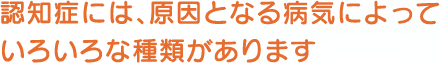 認知症には、原因となる病気によっていろいろな種類があります