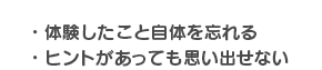 ・体験したこと自体を忘れる・ヒントがあっても思い出せない