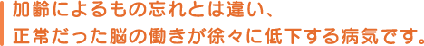 加齢によるもの忘れとは違い、正常だった脳の働きが徐々に低下する病気です。