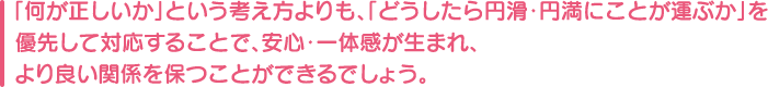 「何が正しいか」という考え方よりも、「どうしたら円滑・円満にことが運ぶか」を優先して対応することで、安心・一体感が生まれ、より良い関係を保つことができるでしょう。