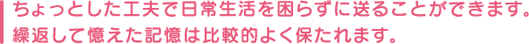 ちょっとした工夫で日常生活を困らずに送ることができます。繰返して憶えた記憶は比較的よく保たれます。