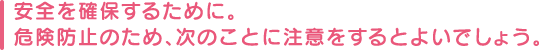 安全を確保するために。危険防止のため、次のことに注意をするとよいでしょう。