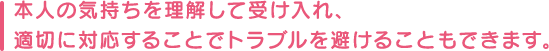 本人の気持ちを理解して受け入れ、適切に対応することでトラブルを避けることもできます。