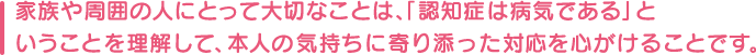 家族や周囲の人にとって大切なことは、「認知症は病気である」ということを理解して、本人の気持ちに寄り添った対応を心がけることです。