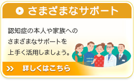 さまざまなサポート 認知症の本人や家族へのさまざまなサポートを上手く活用しましょう。詳しくはこちら