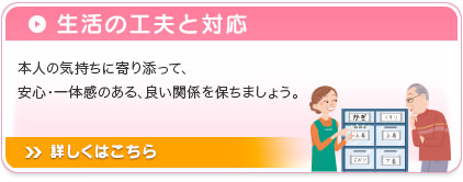 生活の工夫と対応 本人の気持ちに寄り添って、安心・一体感のある、良い関係を保ちましょう。  詳しくはこちら