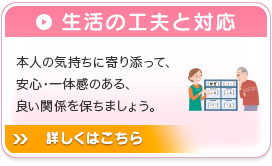 生活の工夫と対応 本人の気持ちに寄り添って、安心・一体感のある、良い関係を保ちましょう。詳しくはこちら