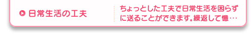 日常生活の工夫 ちょっとした工夫で日常生活を困らずに送ることができます。繰返して憶・・・