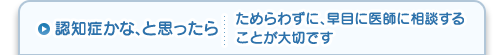 認知症かな、と思ったら ためらわずに、早目に医師に相談することが大切です