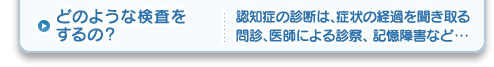 どのような検査をするの？認知症の診断は、症状の経過を聞き取る問診、医師による診察、 記憶障害など・・・