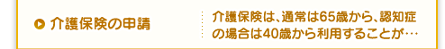 介護保険の申請 介護保険は、通常は65歳から、認知症の場合は40歳から利用することが・・・