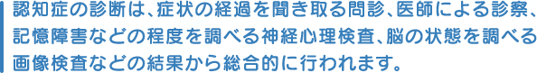 認知症の診断は、症状の経過を聞き取る問診、医師による診察、記憶障害などの程度を調べる神経心理検査、脳の状態を調べる画像検査などの結果から総合的に行われます。