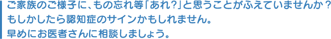 ご家族のご様子に、もの忘れ等「あれ？」と思うことがふえていませんか？もしかしたら認知症のサインかもしれません。早めにお医者さんに相談しましょう。