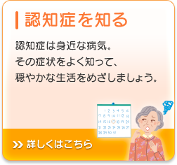 認知症を知る 認知症は身近な病気。その症状をよく知って、穏やかな生活をめざしましょう。詳しくはこちら