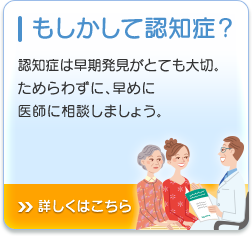 もしかして認知症？ 認知症は早期発見がとても大切。 ためらわずに、早めに 医師に相談しましょう。詳しくはこちら