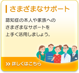 さまざまなサポート 認知症の本人や家族へのさまざまなサポートを上手く活用しましょう。詳しくはこちら