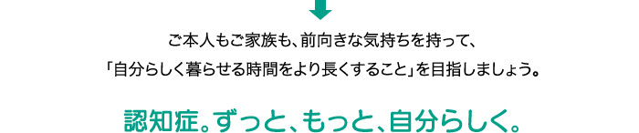 ご本人もご家族も、前向きな気持ちを持って、「自分らしく暮らせる時間をより長くすること」を目指しましょう。 認知症。ずっと、もっと、自分らしく。