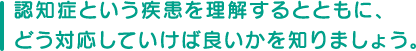 認知症という疾患を理解するとともに、どう対応していけば良いかを知りましょう。