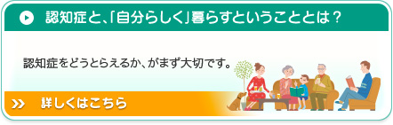 認知症と、「自分らしく」暮らすということとは？認知症をどうとらえるか、がまず大切です。詳しくはこちら