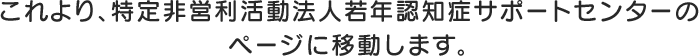 これより、特定非営利活動法人若年認知症サポートセンターのページに移動します。