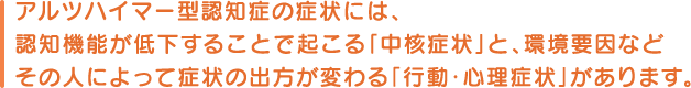 アルツハイマー型認知症の症状には、認知機能が低下することで起こる「中核症状」と、環境要因などその人によって症状の出方が変わる「行動・心理症状」があります。