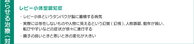 レビー小体型認知症・レビー小体というタンパクが脳に蓄積する病気・実際には存在しないものや人物に見えるという幻覚(幻視)、人物誤認、動作が鈍い、転びやすいなどの症状が徐々に進行する・調子の良いときと悪いときの変化が大きい