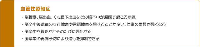 血管性認知症 ・脳梗塞、脳出血、くも膜下出血などの脳卒中が原因で起こる病気・脳卒中後遺症の歩行障害や言語障害を呈することが多い、仕事の要領が悪くなる・脳卒中を繰返すとそのたびに悪化する・脳卒中の再発予防により進行を抑制できる