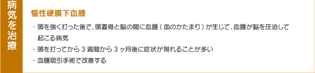 慢性硬膜下血腫・頭を強く打った後で、頭蓋骨と脳の間に血腫(血のかたまり)が生じて、血腫が脳を圧迫して起こる病気・頭を打ってから3週間から3ヶ月後に症状が現れることが多い・血腫吸引手術で改善する