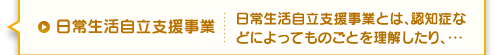 日常生活自立支援事業 日常生活自立支援事業とは、認知症などによってものごとを理解したり、・・・