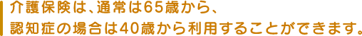 介護保険は、通常は65歳から、認知症の場合は40歳から利用することができます。