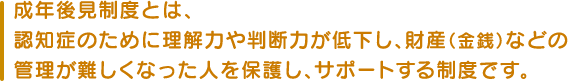 成年後見制度とは、認知症のために理解力や判断力が低下し、財産(金銭)などの管理が難しくなった人を保護し、サポートする制度です。