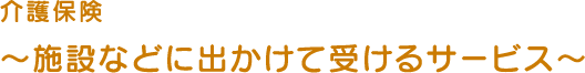 介護保険~施設などに出かけて受けるサービス~