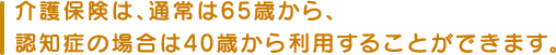 介護保険は、通常は65歳から、認知症の場合は40歳から利用することができます。
