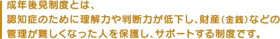 成年後見制度とは、認知症のために理解力や判断力が低下し、財産（金銭）などの管理が難しくなった人を保護し、サポートする制度です。