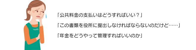 「公共料金の支払いはどうすればいい？」「この書類を役所に提出しなければならないのだけど……」「年金をどうやって管理すればいいのか」