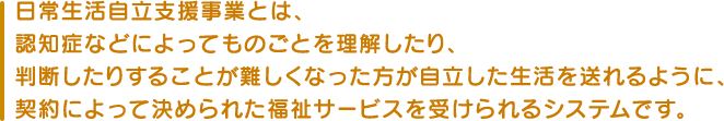 日常生活自立支援事業とは、認知症などによってものごとを理解したり、判断したりすることが難しくなった方が自立した生活を送れるように、契約によって決められた福祉サービスを受けられるシステムです。