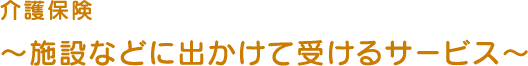 介護保険～施設などに出かけて受けるサービス～