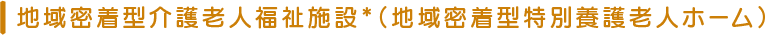 地域密着型介護老人福祉施設*(地域密着型特別養護老人ホーム)