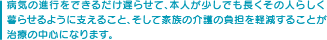 病気の進行をできるだけ遅らせて、本人が少しでも長くその人らしく暮らせるように支えること、そして家族の介護の負担を軽減することが治療の中心になります。