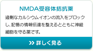 NMDA受容体拮抗薬 過剰なカルシウムイオンの流入をブロックし、記憶の情報伝達を整えるとともに神経細胞を守る薬です。 詳しく見る