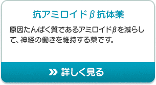 抗アミロイドβ抗体薬 原因たんぱく質であるアミロイドβを減らして、神経の働きを維持する薬です。 詳しく見る