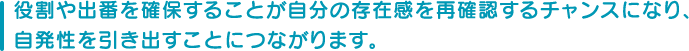 役割や出番を確保することが自分の存在感を再確認するチャンスになり、自発性を引き出すことにつながります。